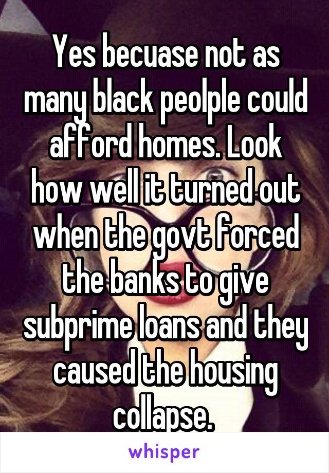 Yes becuase not as many black peolple could afford homes. Look how well it turned out when the govt forced the banks to give subprime loans and they caused the housing collapse. 