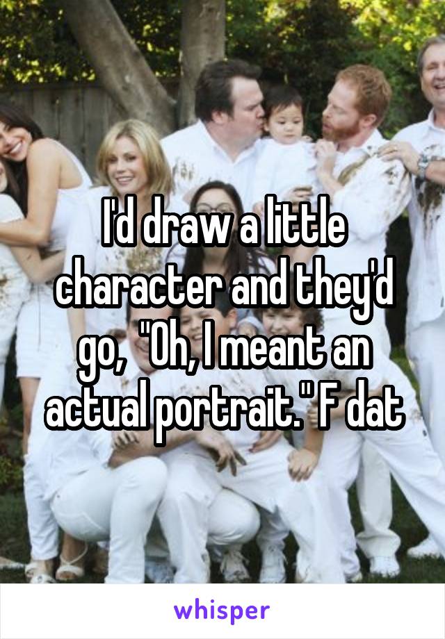 I'd draw a little character and they'd go,  "Oh, I meant an actual portrait." F dat