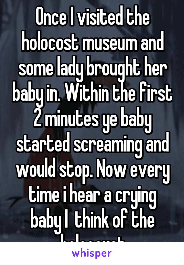 Once I visited the holocost museum and some lady brought her baby in. Within the first 2 minutes ye baby started screaming and would stop. Now every time i hear a crying baby I  think of the holocaust