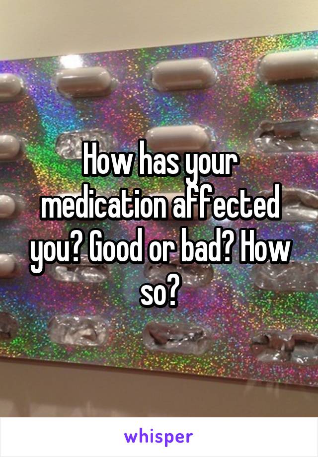 How has your medication affected you? Good or bad? How so?