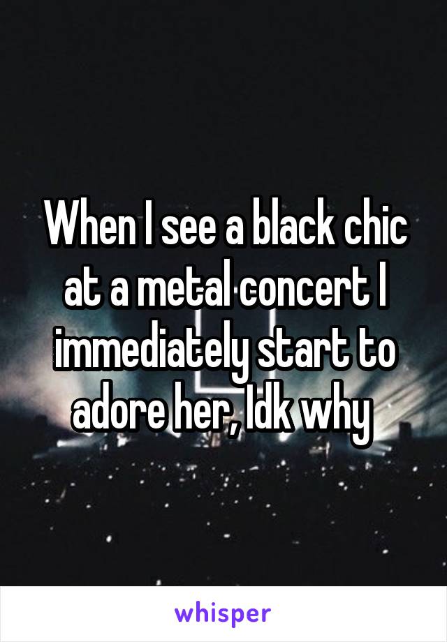 When I see a black chic at a metal concert I immediately start to adore her, Idk why 