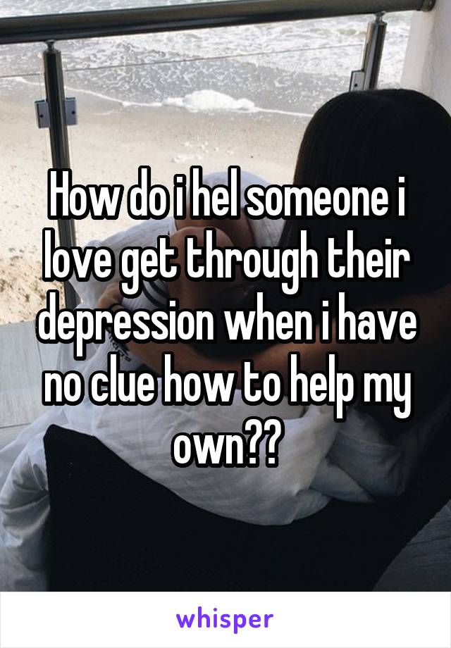 How do i hel someone i love get through their depression when i have no clue how to help my own??