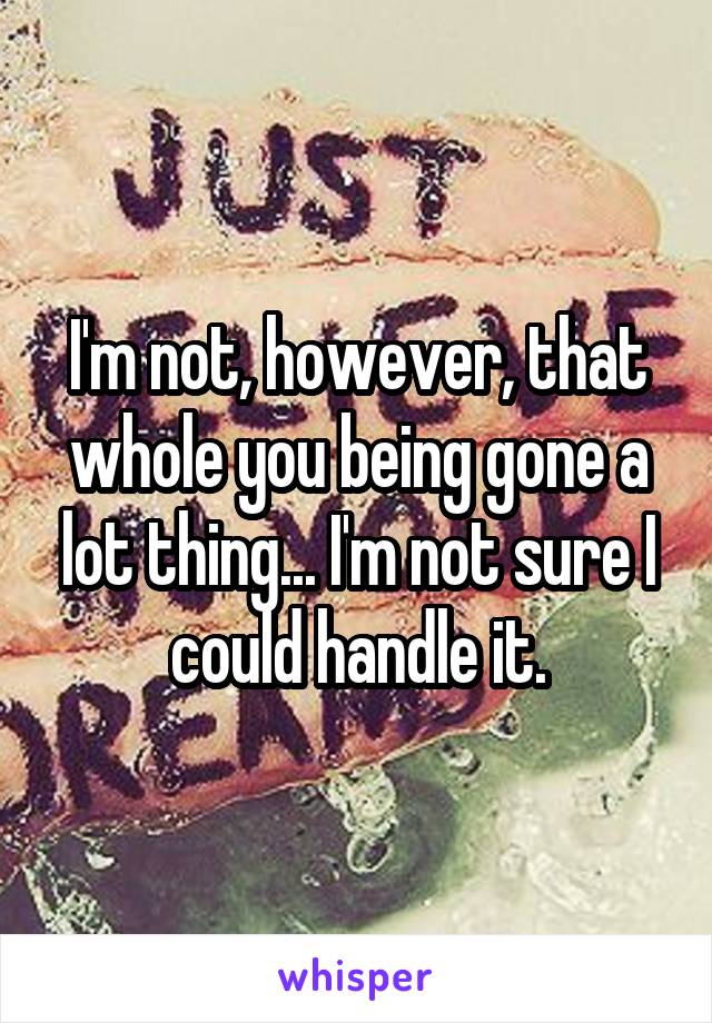 I'm not, however, that whole you being gone a lot thing... I'm not sure I could handle it.