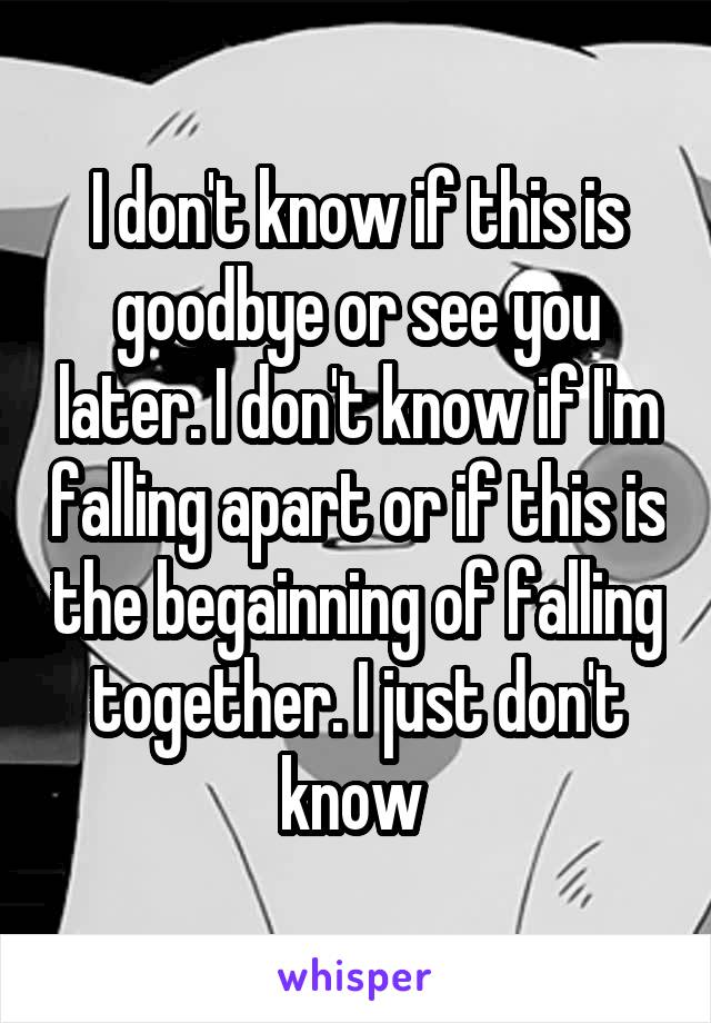 I don't know if this is goodbye or see you later. I don't know if I'm falling apart or if this is the begainning of falling together. I just don't know 