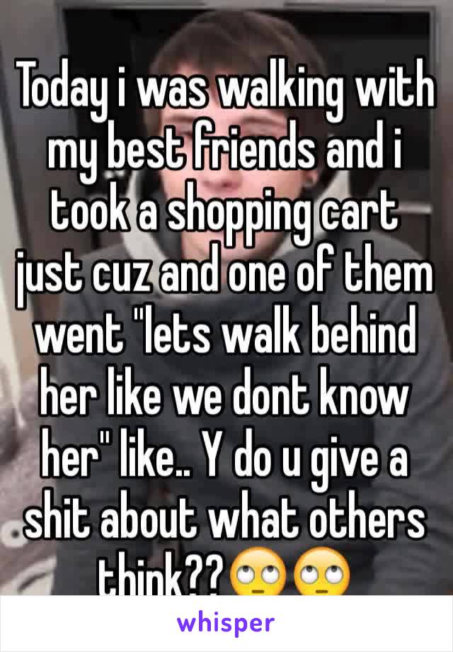 Today i was walking with my best friends and i took a shopping cart just cuz and one of them went "lets walk behind her like we dont know her" like.. Y do u give a shit about what others think??🙄🙄