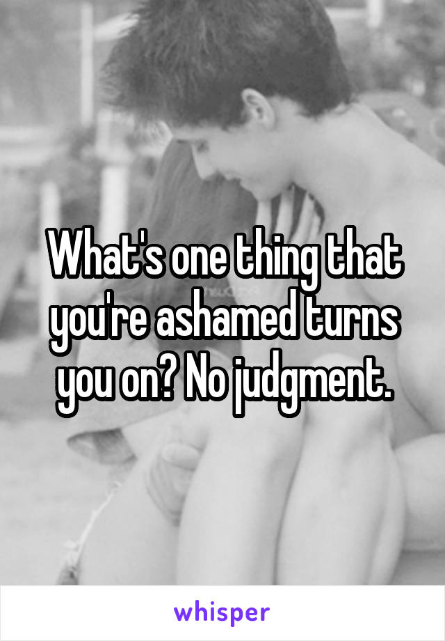 What's one thing that you're ashamed turns you on? No judgment.