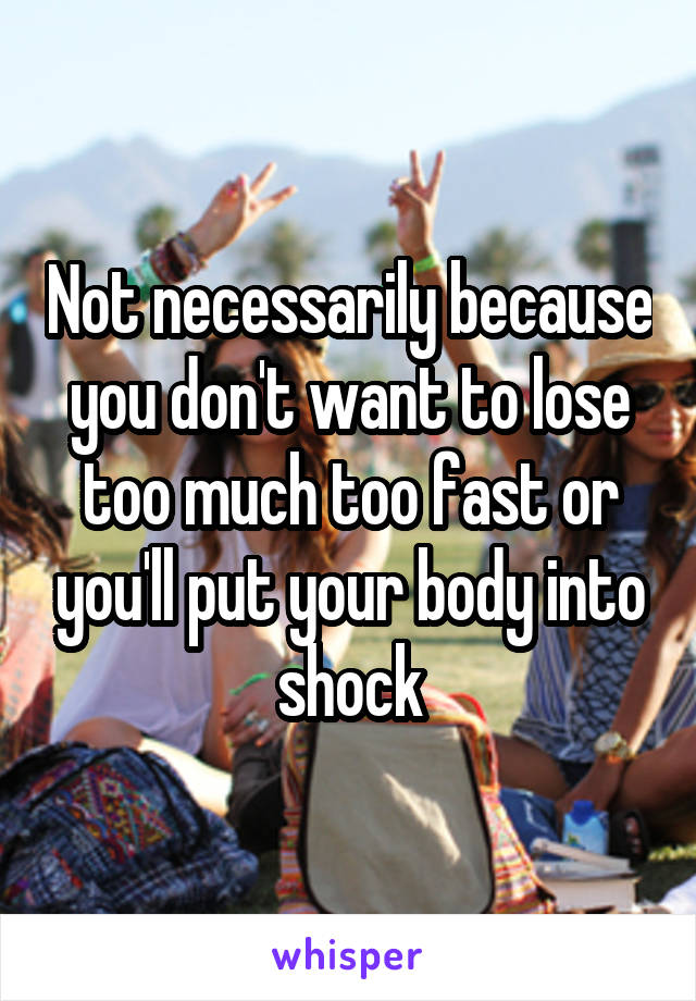 Not necessarily because you don't want to lose too much too fast or you'll put your body into shock