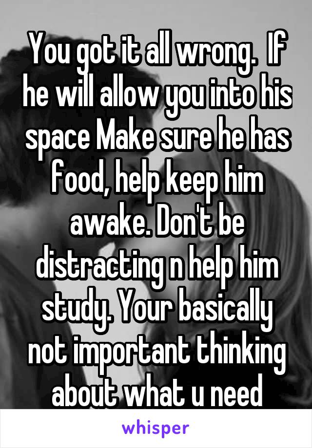 You got it all wrong.  If he will allow you into his space Make sure he has food, help keep him awake. Don't be distracting n help him study. Your basically not important thinking about what u need