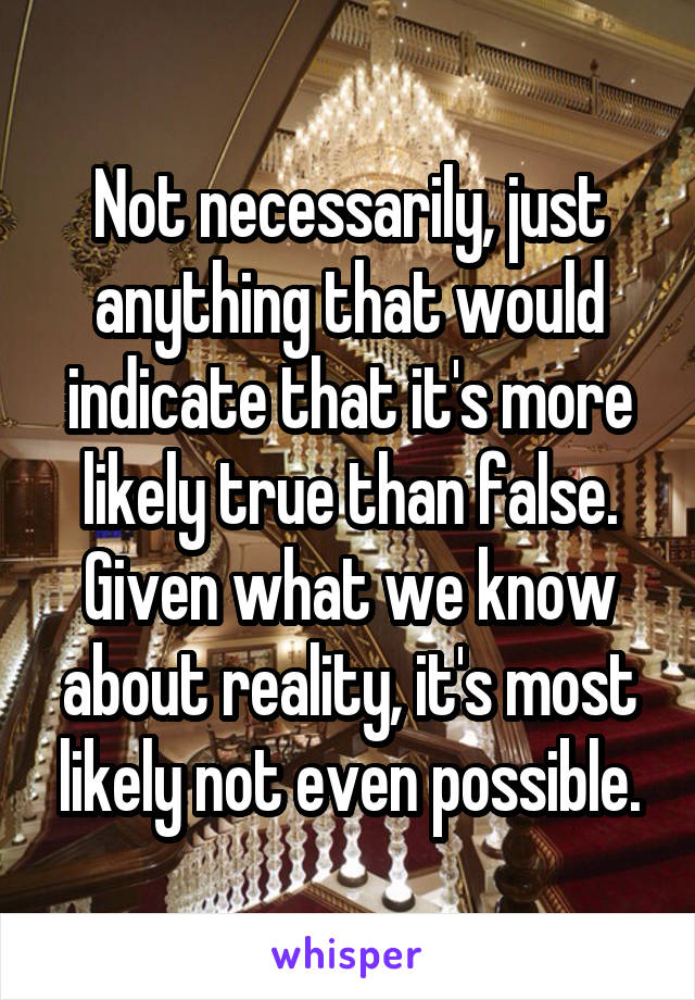 Not necessarily, just anything that would indicate that it's more likely true than false. Given what we know about reality, it's most likely not even possible.