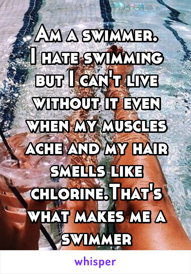 Am a swimmer.
I hate swimming but I can't live without it even when my muscles ache and my hair smells like chlorine.That's what makes me a swimmer