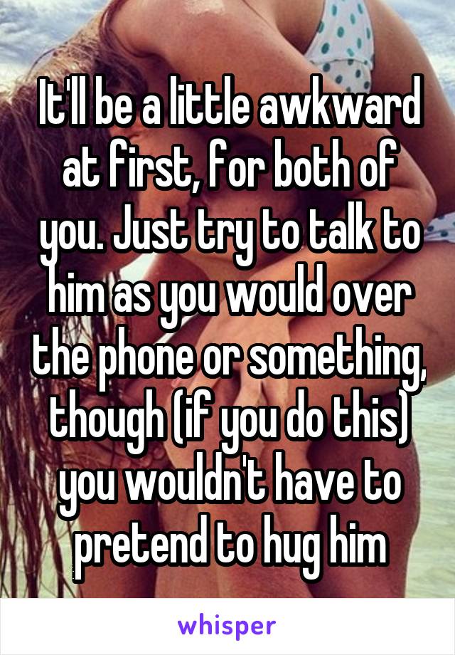 It'll be a little awkward at first, for both of you. Just try to talk to him as you would over the phone or something, though (if you do this) you wouldn't have to pretend to hug him