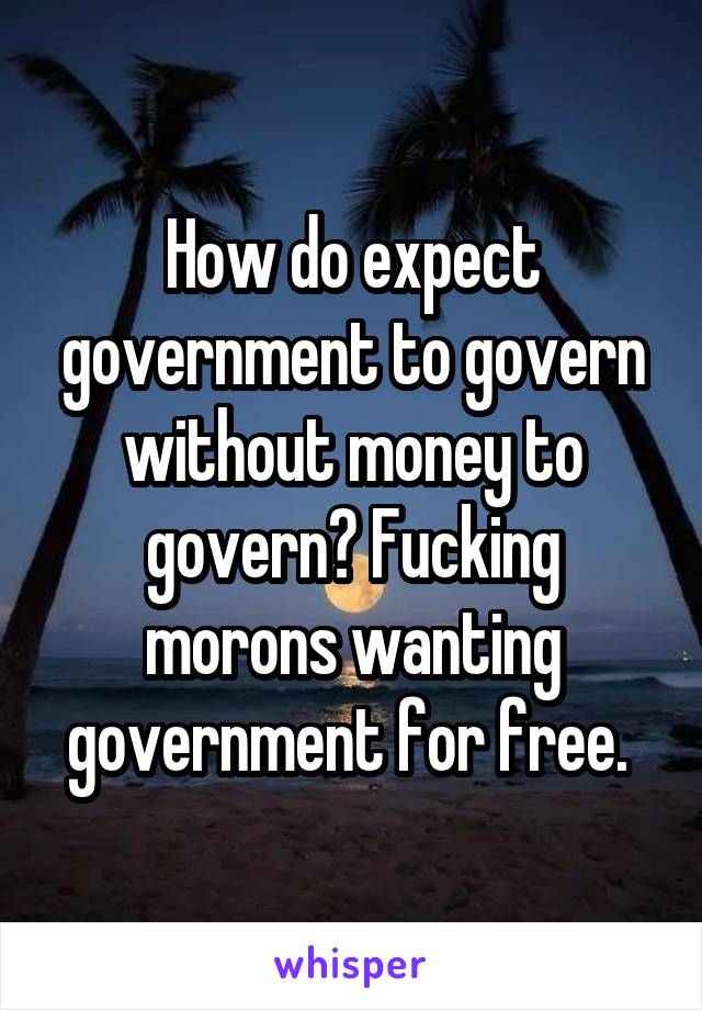 How do expect government to govern without money to govern? Fucking morons wanting government for free. 