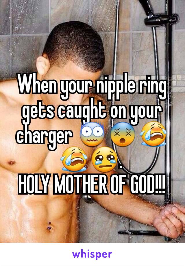 When your nipple ring gets caught on your charger 😨😵😭😭😢. 
HOLY MOTHER OF GOD!!!