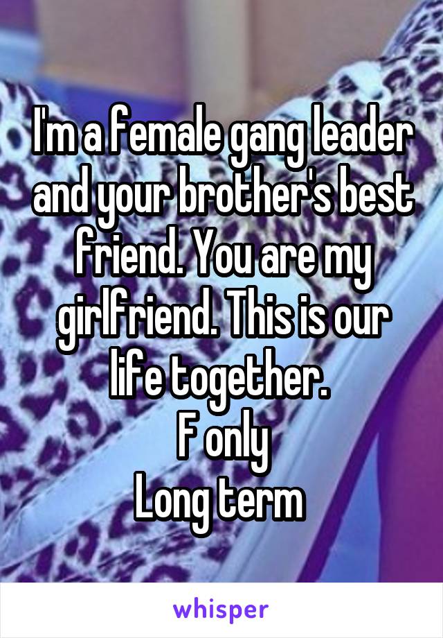 I'm a female gang leader and your brother's best friend. You are my girlfriend. This is our life together. 
F only
Long term 