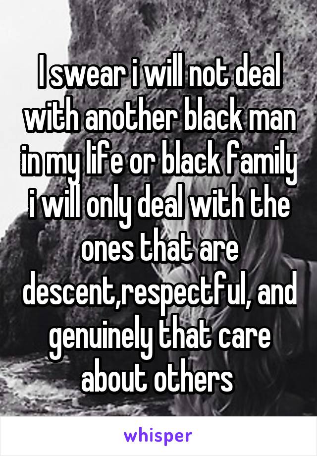 I swear i will not deal with another black man in my life or black family i will only deal with the ones that are descent,respectful, and genuinely that care about others 