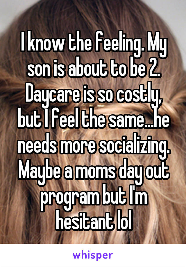 I know the feeling. My son is about to be 2. Daycare is so costly, but I feel the same...he needs more socializing. Maybe a moms day out program but I'm hesitant lol