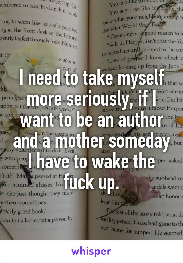 I need to take myself more seriously, if I want to be an author and a mother someday I have to wake the fuck up.