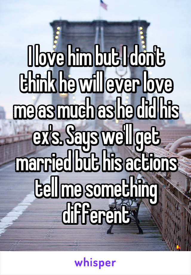 I love him but I don't think he will ever love me as much as he did his ex's. Says we'll get married but his actions tell me something different