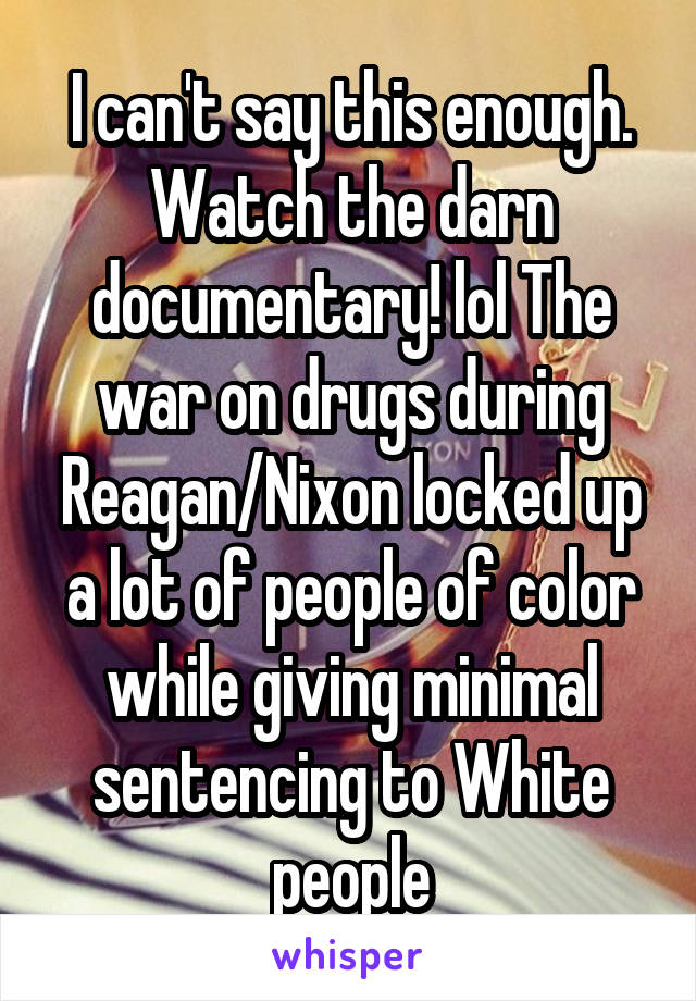 I can't say this enough. Watch the darn documentary! lol The war on drugs during Reagan/Nixon locked up a lot of people of color while giving minimal sentencing to White people