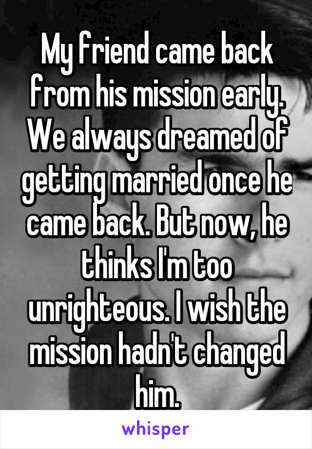 My friend came back from his mission early. We always dreamed of getting married once he came back. But now, he thinks I'm too unrighteous. I wish the mission hadn't changed him.