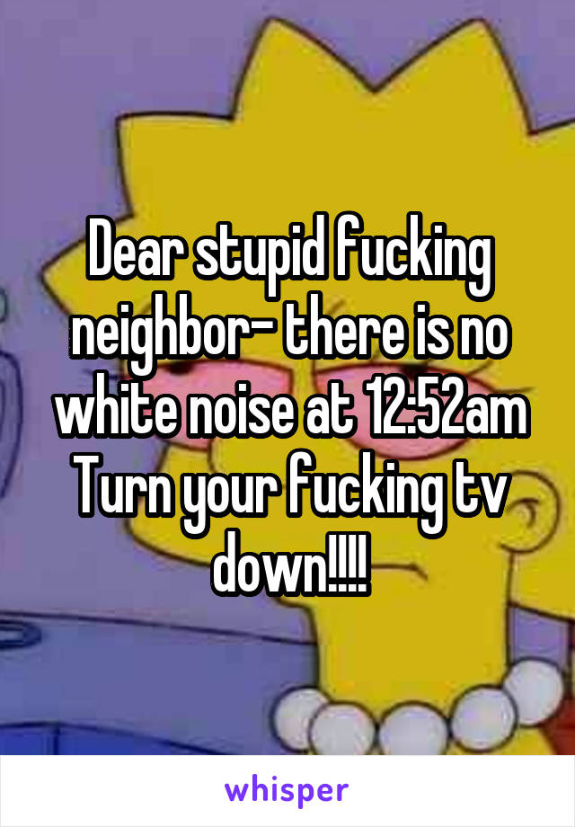 Dear stupid fucking neighbor- there is no white noise at 12:52am
Turn your fucking tv down!!!!