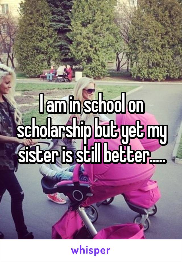 I am in school on scholarship but yet my sister is still better.....