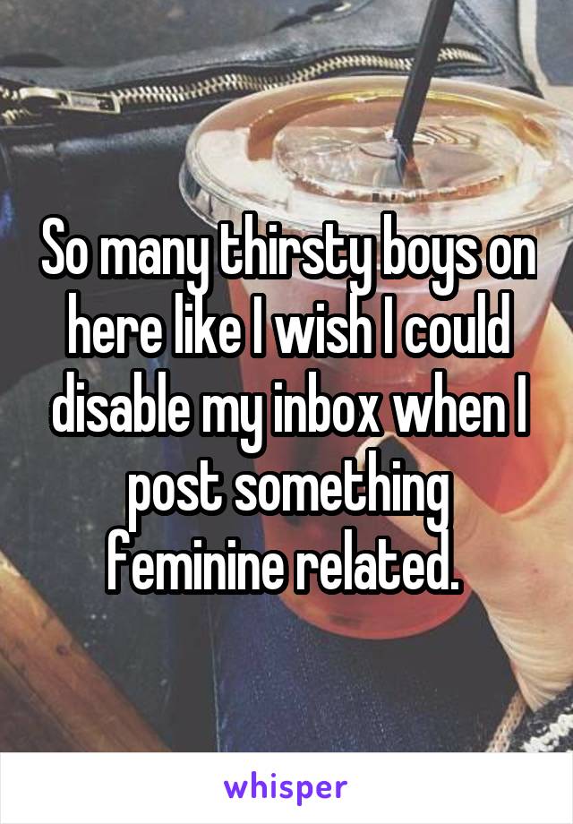 So many thirsty boys on here like I wish I could disable my inbox when I post something feminine related. 