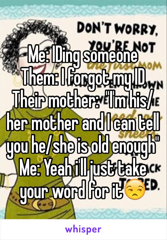 Me: IDing someone 
Them: I forgot my ID 
Their mother:  "I'm his/her mother and I can tell you he/she is old enough"  Me: Yeah i'll just take your word for it😒