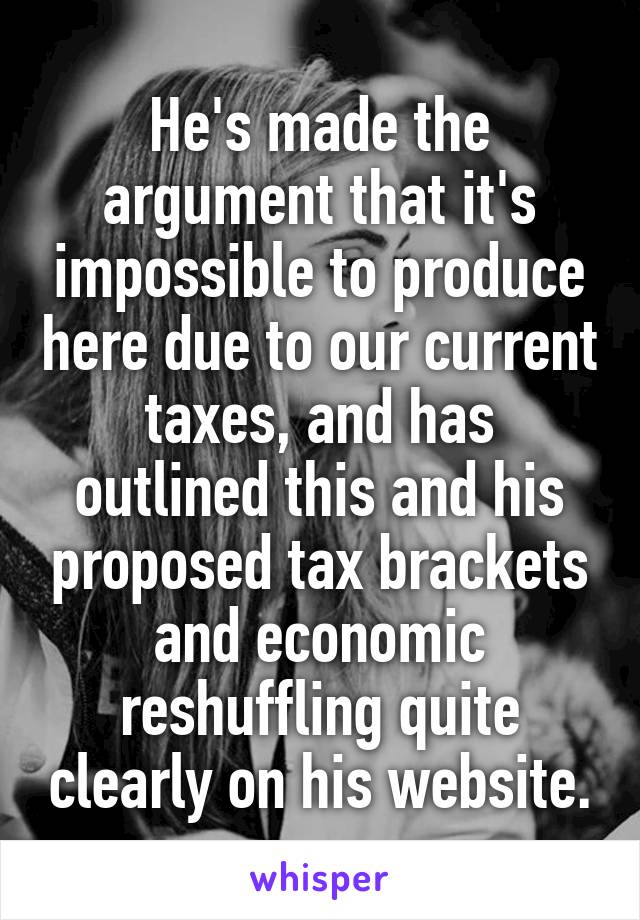 He's made the argument that it's impossible to produce here due to our current taxes, and has outlined this and his proposed tax brackets and economic reshuffling quite clearly on his website.