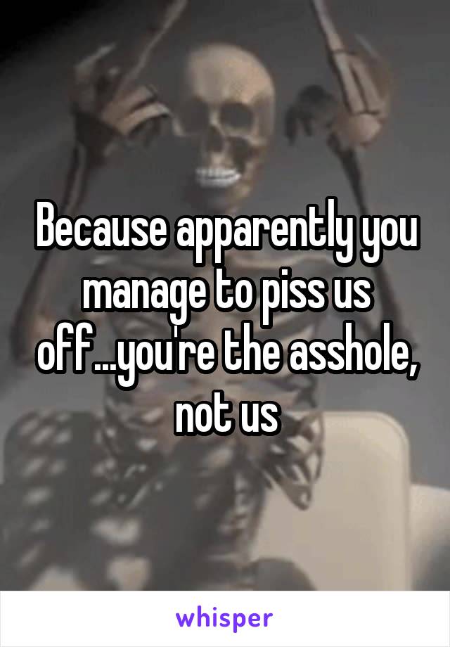 Because apparently you manage to piss us off...you're the asshole, not us