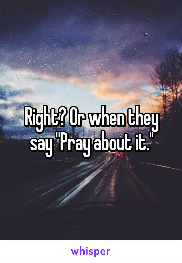 Right? Or when they say "Pray about it."