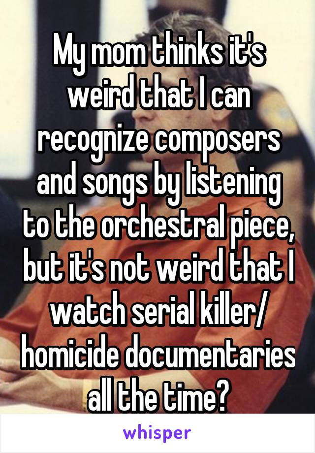 My mom thinks it's weird that I can recognize composers and songs by listening to the orchestral piece, but it's not weird that I watch serial killer/ homicide documentaries all the time?