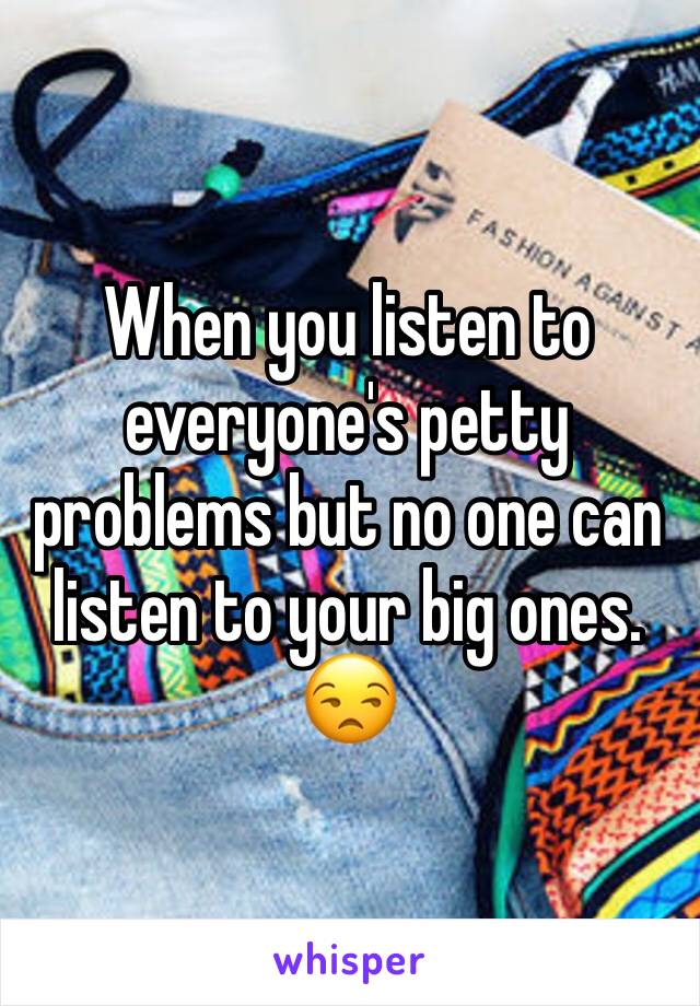 When you listen to everyone's petty problems but no one can listen to your big ones. 😒