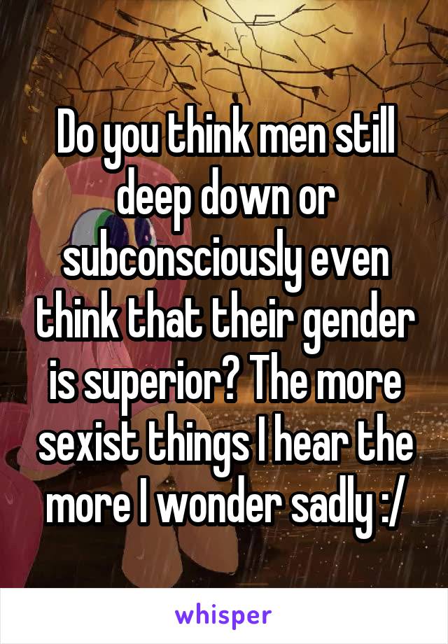 Do you think men still deep down or subconsciously even think that their gender is superior? The more sexist things I hear the more I wonder sadly :/