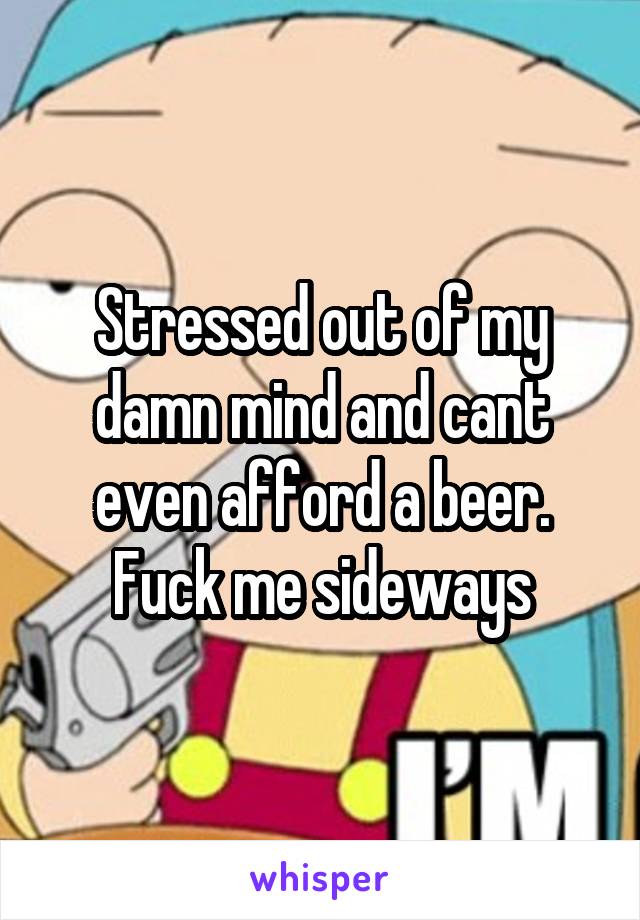 Stressed out of my damn mind and cant even afford a beer. Fuck me sideways