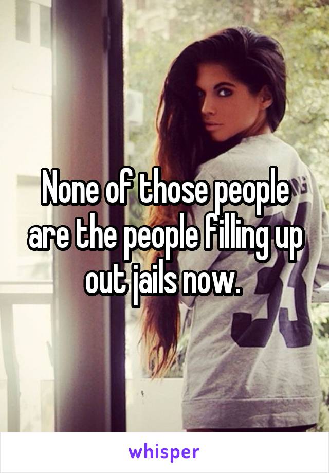 None of those people are the people filling up out jails now. 