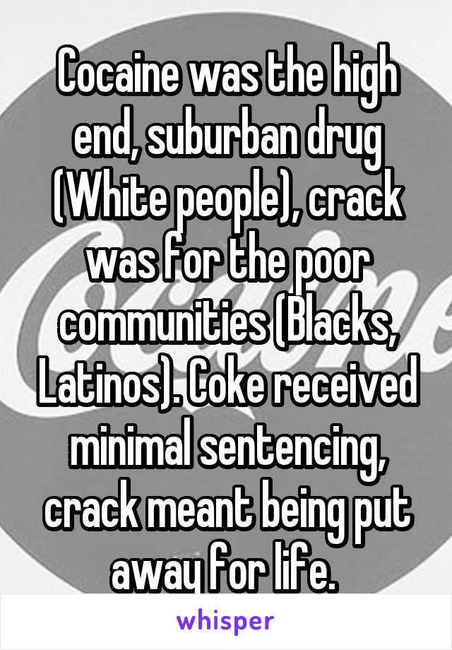 Cocaine was the high end, suburban drug (White people), crack was for the poor communities (Blacks, Latinos). Coke received minimal sentencing, crack meant being put away for life. 