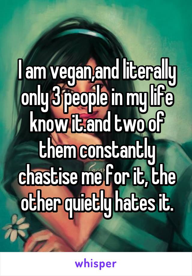 I am vegan,and literally only 3 people in my life know it.and two of them constantly chastise me for it, the other quietly hates it.