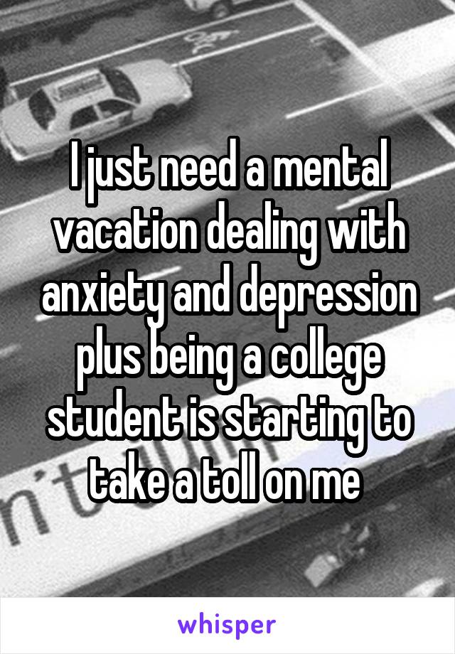 I just need a mental vacation dealing with anxiety and depression plus being a college student is starting to take a toll on me 