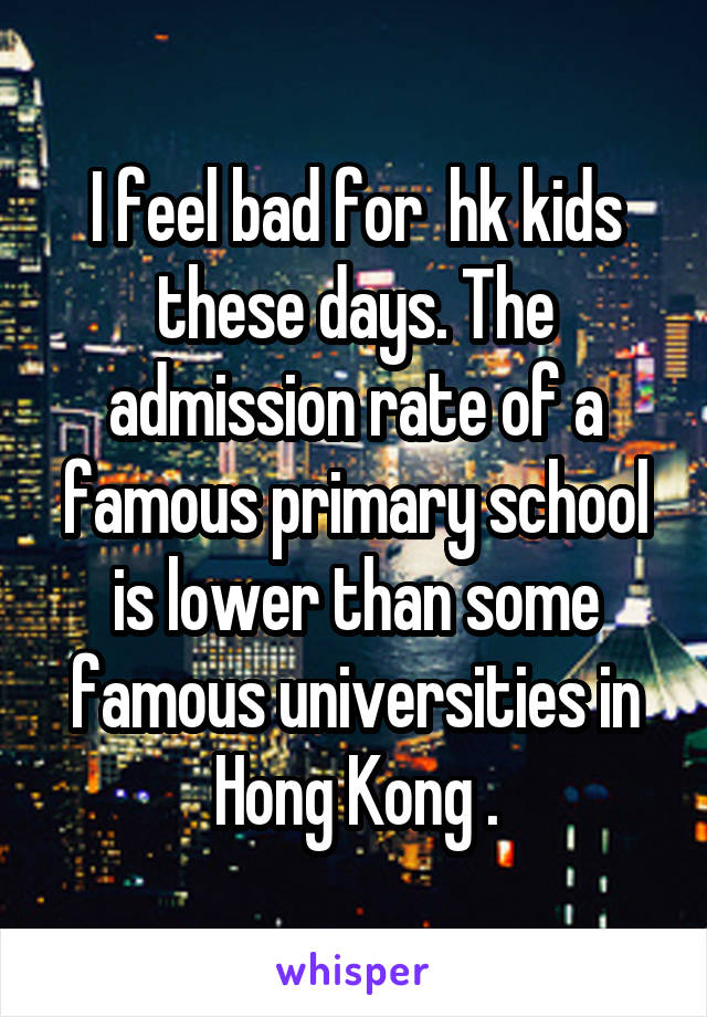 I feel bad for  hk kids these days. The admission rate of a famous primary school is lower than some famous universities in Hong Kong .