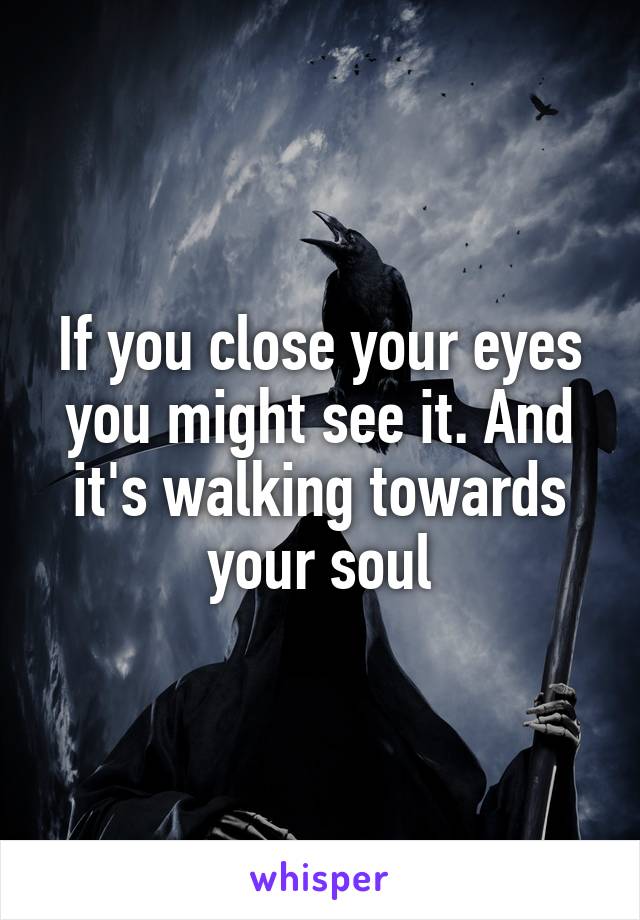 If you close your eyes you might see it. And it's walking towards your soul