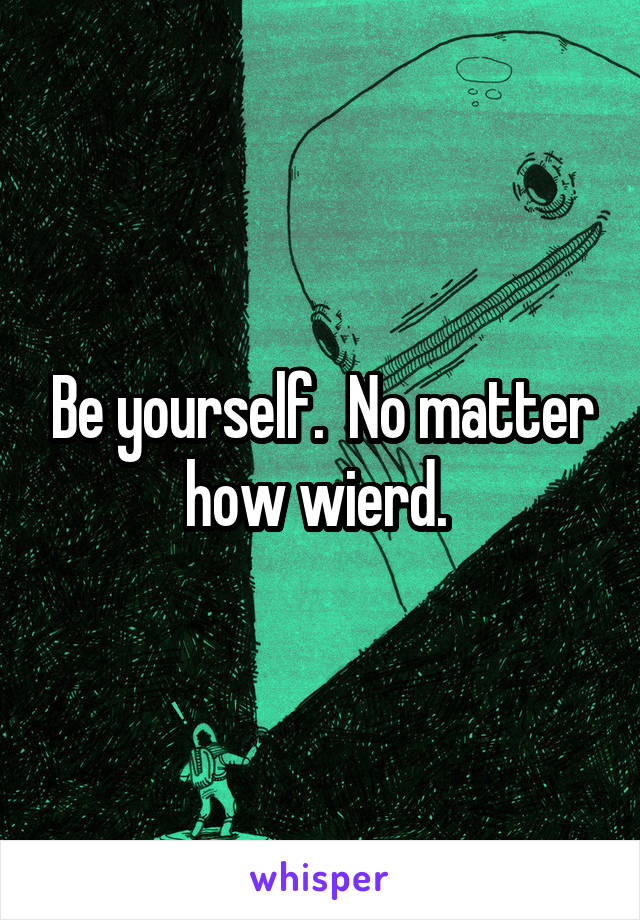 Be yourself.  No matter how wierd. 