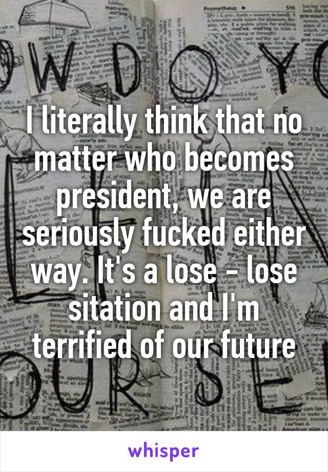 I literally think that no matter who becomes president, we are seriously fucked either way. It's a lose - lose sitation and I'm terrified of our future