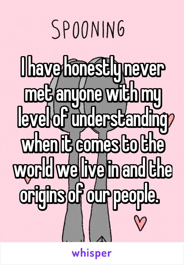 I have honestly never met anyone with my level of understanding when it comes to the world we live in and the origins of our people.  