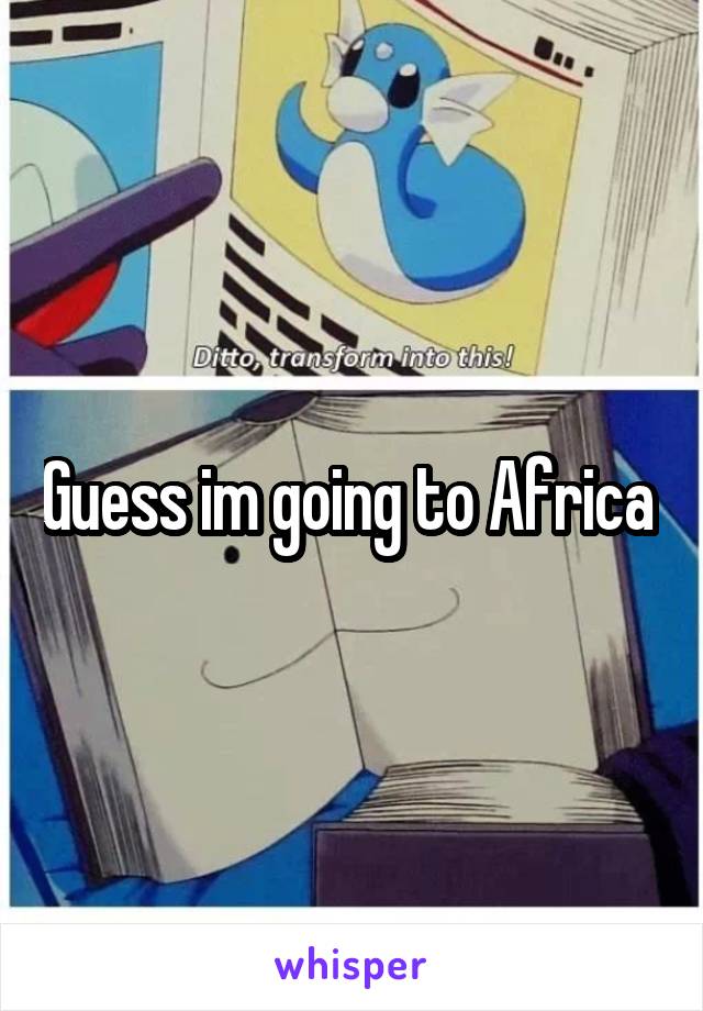 Guess im going to Africa 