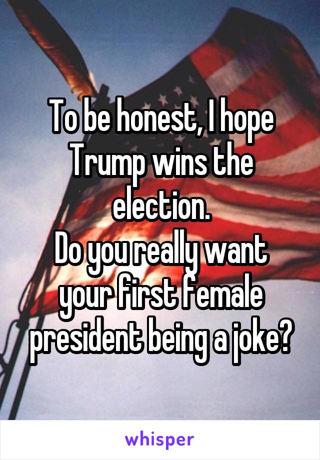 To be honest, I hope Trump wins the election.
Do you really want your first female president being a joke?