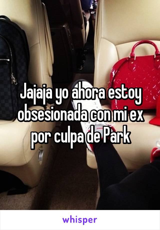 Jajaja yo ahora estoy obsesionada con mi ex por culpa de Park