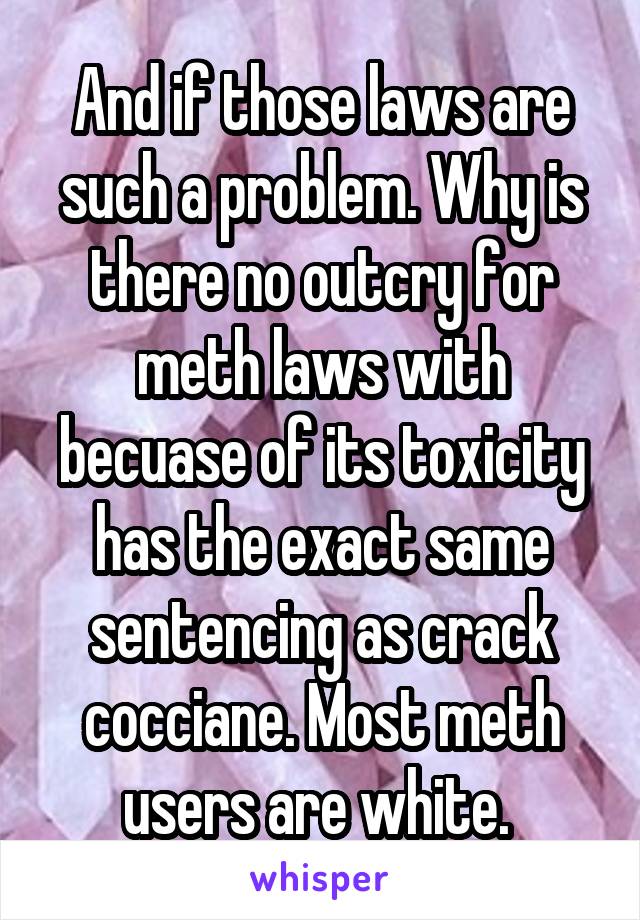 And if those laws are such a problem. Why is there no outcry for meth laws with becuase of its toxicity has the exact same sentencing as crack cocciane. Most meth users are white. 