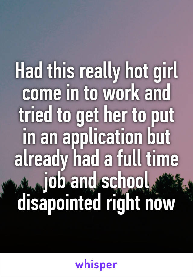 Had this really hot girl come in to work and tried to get her to put in an application but already had a full time job and school disapointed right now