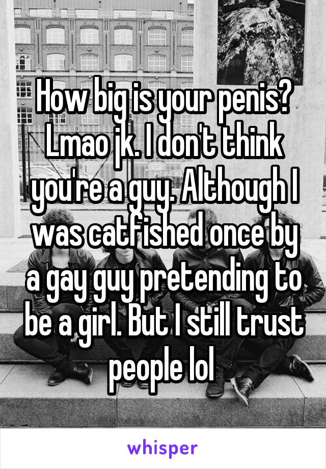 How big is your penis? Lmao jk. I don't think you're a guy. Although I was catfished once by a gay guy pretending to be a girl. But I still trust people lol 